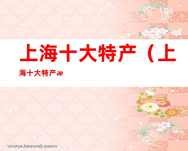 上海十大特产(上海十大特产有哪些)