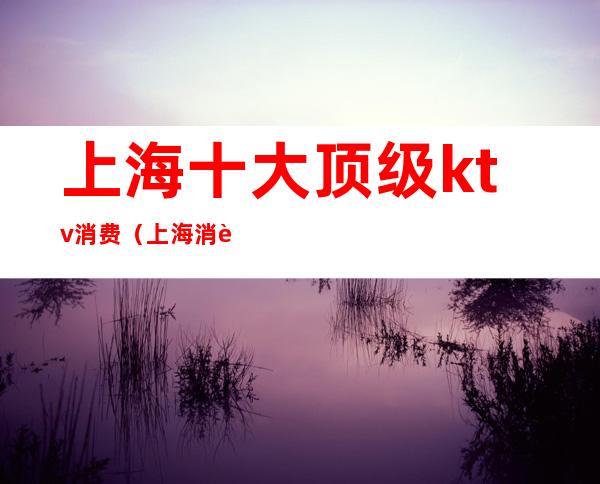 上海十大顶级ktv消费（上海消费最高的ktv）