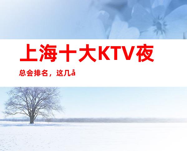 上海十大KTV夜总会排名,这几家商务会所值得一去