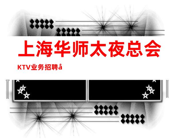 上海华师太夜总会KTV业务招聘带你上班赚KTV春季新人入职推荐