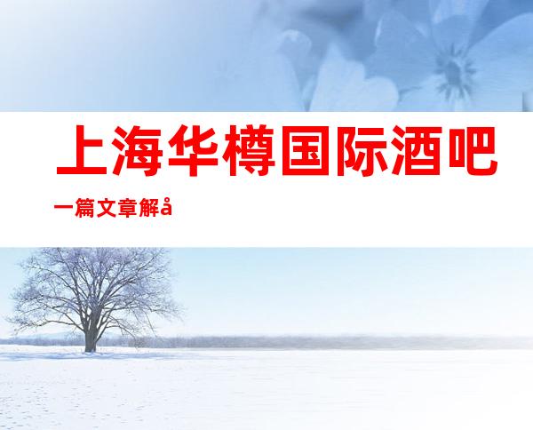 上海华樽国际酒吧一篇文章解决你平平无奇的夜晚