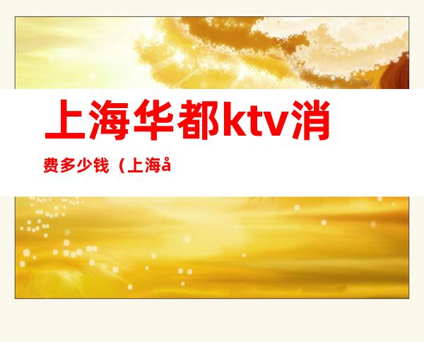 上海华都ktv消费多少钱（上海华新ktv）
