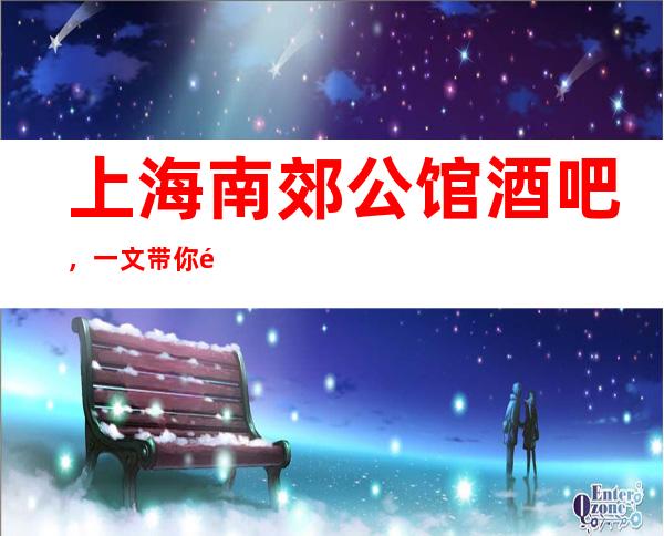上海南郊公馆酒吧，一文带你重新了解这家店详情