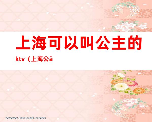 上海可以叫公主的ktv(上海公主酒店)