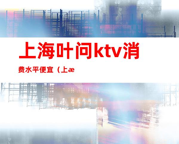 上海叶问ktv消费水平便宜（上海ktv一般消费多少）