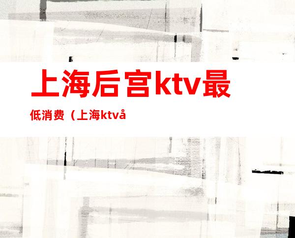 上海后宫ktv最低消费(上海ktv包房费)
