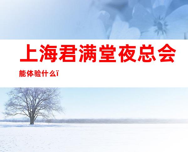 上海君满堂夜总会能体验什么,普陀区KTV让人回味无穷