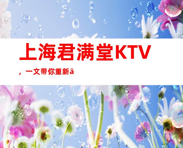 上海君满堂KTV，一文带你重新了解这家店详情