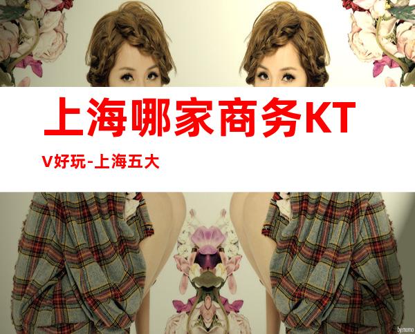 上海哪家商务KTV好玩-上海五大夜总会预订排名