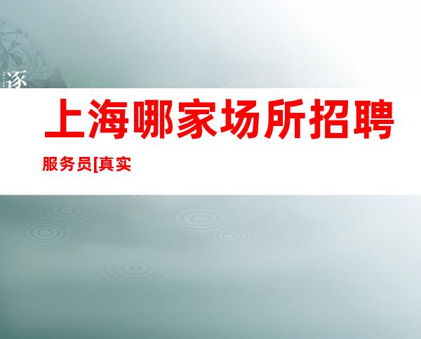 上海哪家场所招聘服务员[真实可靠规矩少赚的多]素场