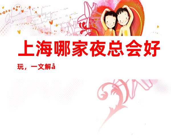 上海哪家夜总会好玩，一文解决你的出行困难寻找好玩去处