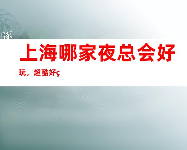 上海哪家夜总会好玩,超酷好玩宴请放松休闲的不二去处