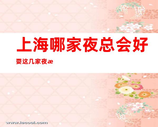 上海哪家夜总会好耍 这几家夜总会都是小编为你精心选择的
