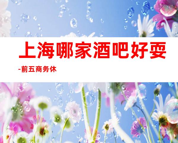 上海哪家酒吧好耍-前五商务休闲酒吧是哪几家