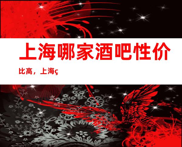 上海哪家酒吧性价比高,上海现代后宫娱乐会所几个消费