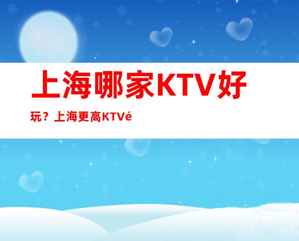 上海哪家KTV好玩？上海更高KTV预订，上海夜总会预定