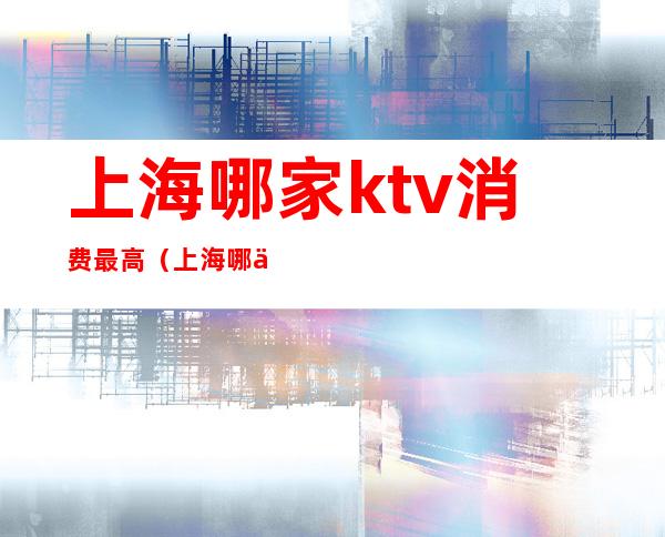 上海哪家ktv消费最高(上海哪个ktv消费最高)