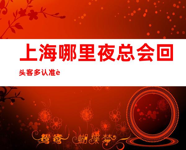 上海哪里夜总会回头客多 认准这三家-肯定符合你标准