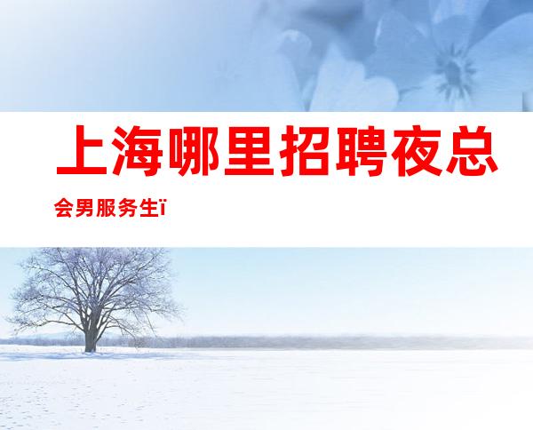 上海哪里招聘夜总会男服务生？吸取成功之士的经验很重要