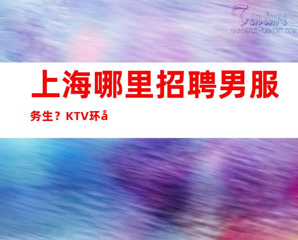 上海哪里招聘男服务生?KTV环境纯绿色氛围无任何违规要求
