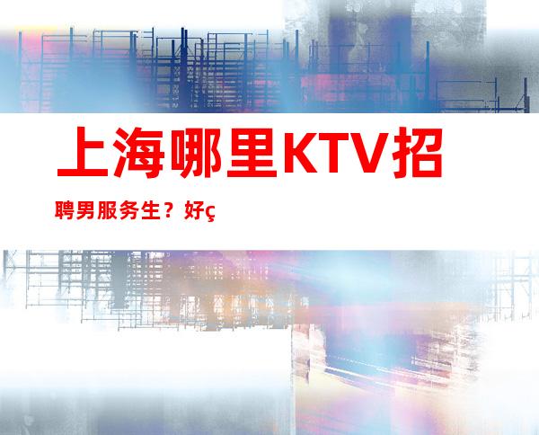 上海哪里KTV招聘男服务生？好的口碑才是业界的肯定