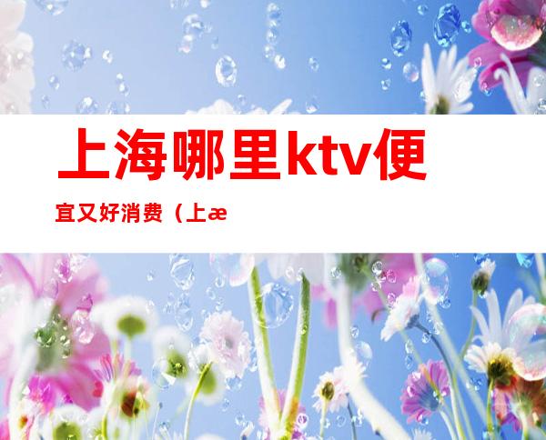 上海哪里ktv便宜又好消费(上海ktv哪家比较好)