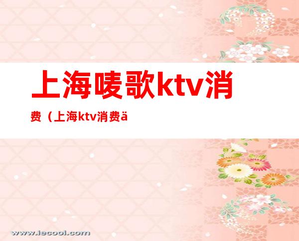 上海唛歌ktv消费（上海ktv消费一般多少钱啊）