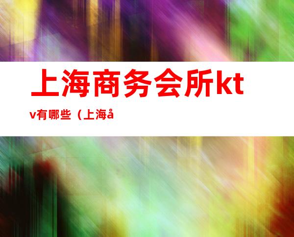 上海商务会所ktv有哪些(上海商务夜总会ktv预订)