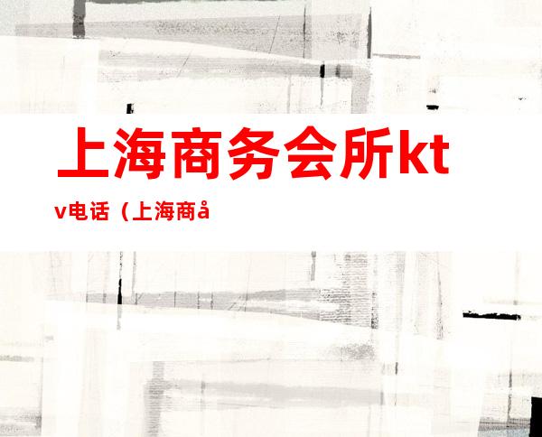 上海商务会所ktv电话(上海商务会所ktv电话多少)