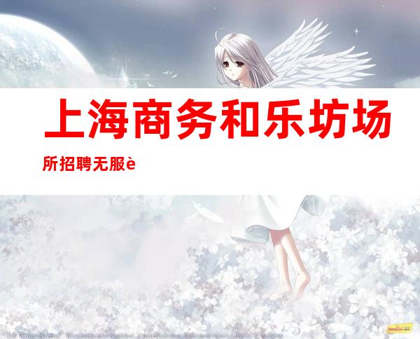 上海商务和乐坊场所招聘无服装上班有保障照顾你的生活