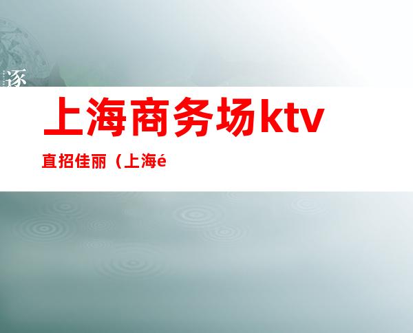 上海商务场ktv直招佳丽(上海高端KTV招聘模特佳丽)