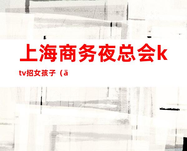 上海商务夜总会ktv招女孩子(上海夜总会招聘女孩)
