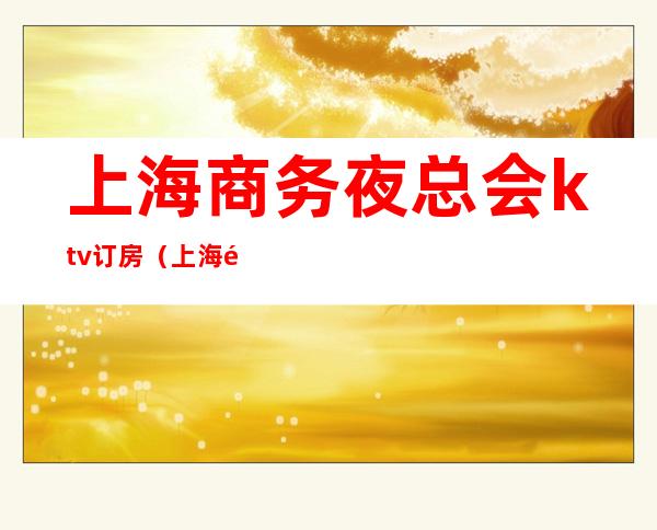 上海商务夜总会ktv订房(上海高端ktv夜总会预定)
