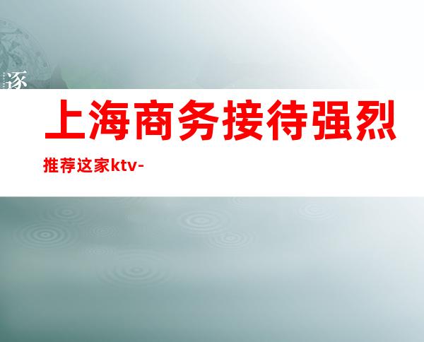 上海商务接待强烈推荐这家ktv-推荐上海天上人间KTV