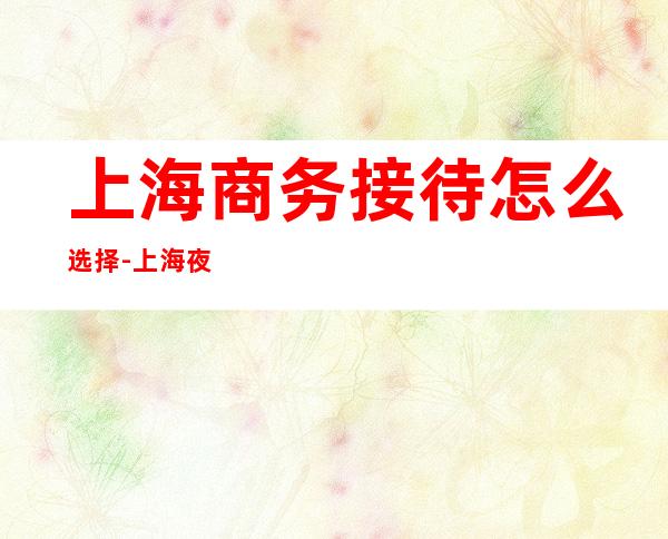 上海商务接待怎么选择-上海夜总会KTV预订信息