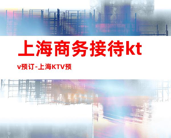 上海商务接待ktv预订-上海KTV预定咨询