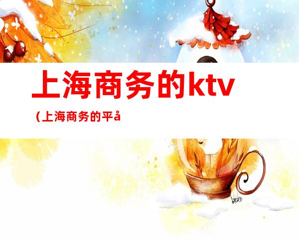 上海商务的ktv(上海商务的平均工资是多少?)