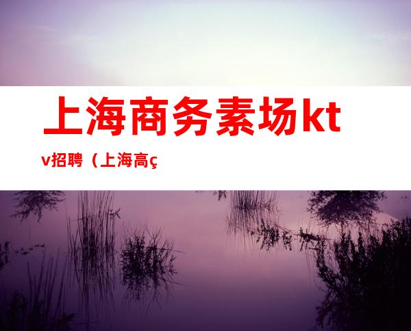 上海商务素场ktv招聘(上海高端素场ktv有哪些)