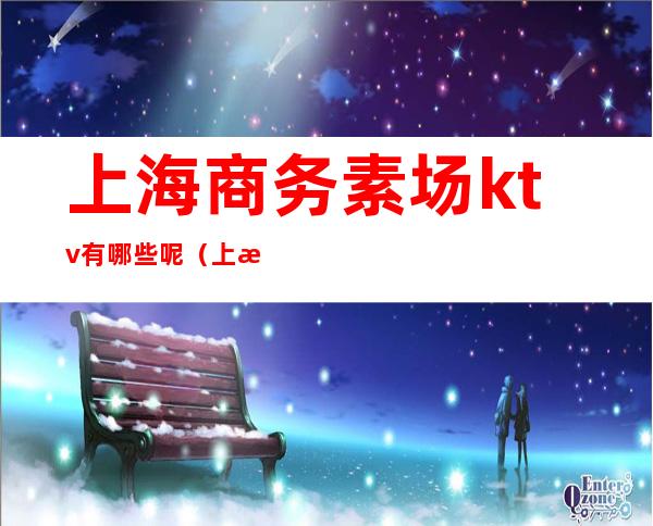 上海商务素场ktv有哪些呢（上海素场ktv排行）