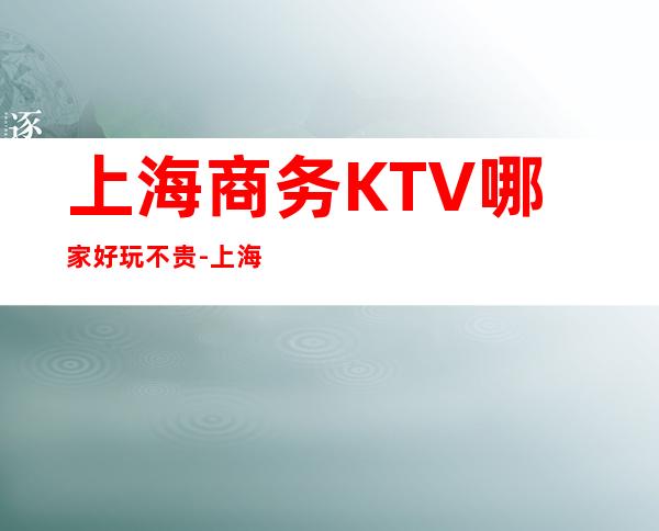 上海商务KTV哪家好玩不贵-上海娱乐会所排名