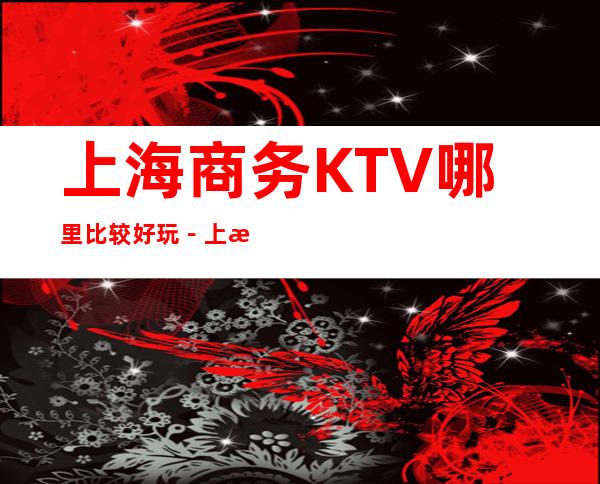 上海商务KTV哪里比较好玩-上海夜总会KTV订房