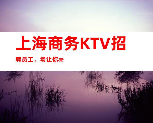上海商务KTV招聘员工,场让你每天超忙的赚