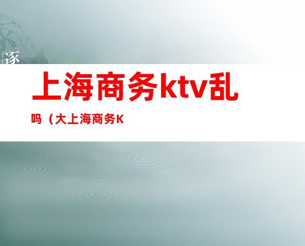 上海商务ktv乱吗(大上海商务KTV)