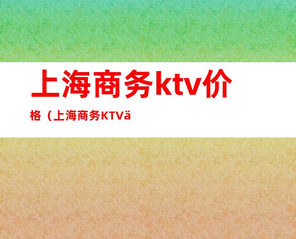 上海商务ktv价格(上海商务KTV价格)