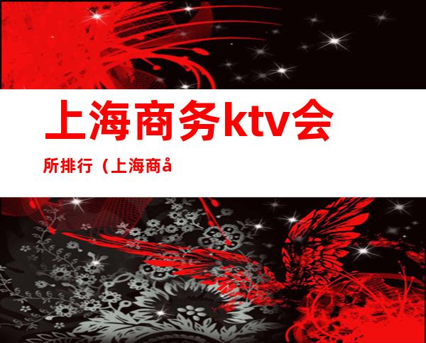 上海商务ktv会所排行(上海商务ktv排名)
