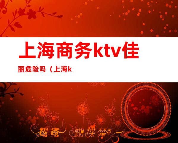 上海商务ktv佳丽危险吗(上海ktv招聘佳丽管吃住)