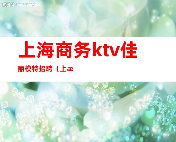 上海商务ktv佳丽模特招聘（上海KTV男模特招聘）