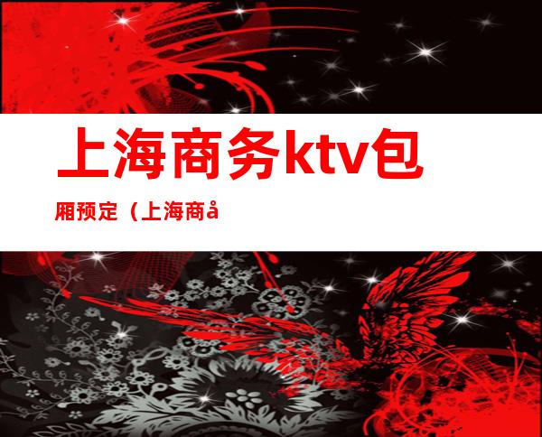 上海商务ktv包厢预定(上海商务ktv夜总会包厢预定)