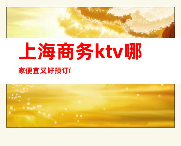 上海商务ktv哪家便宜又好预订(上海哪家商务KTV好玩)