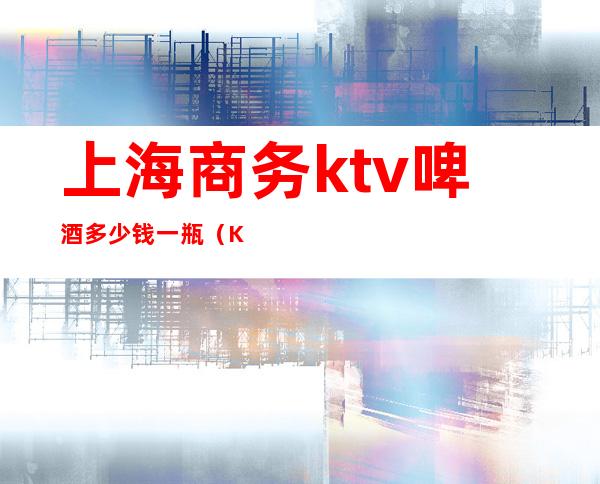 上海商务ktv啤酒多少钱一瓶(KTV啤酒多少钱)